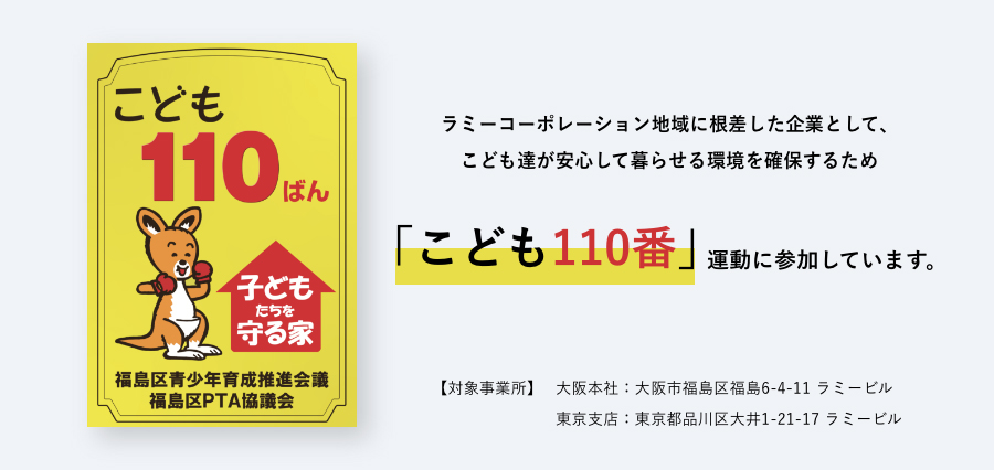 ラミーコーポレーション地域に根差した企業として、こども達が安心して暮らせる環境を確保するため「こども110番」運動に参加しています。【対象事業所】大阪本社：大阪市福島区福島6-4-11 ラミービル 東京支店：東京都品川区大井1-21-17 ラミービル