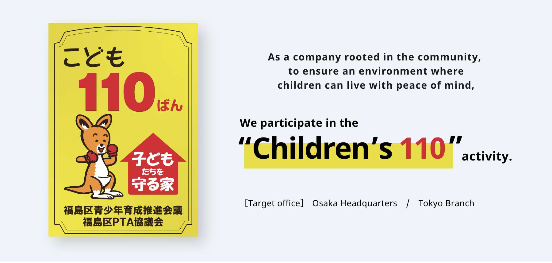As a company rooted in the community, to ensure an environment where children can live with peace of mind, We participate in the “Children’s 110” activity. ［Target office］Osaka Headquarters　/　Tokyo Branch
